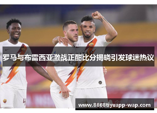 罗马与布雷西亚激战正酣比分揭晓引发球迷热议